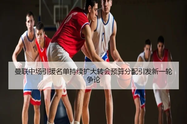 曼联中场引援名单持续扩大转会预算分配引发新一轮争论