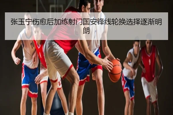 张玉宁伤愈后加练射门国安锋线轮换选择逐渐明朗