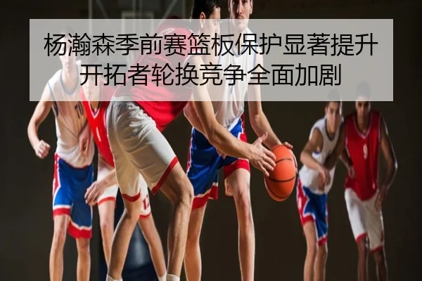 杨瀚森季前赛篮板保护显著提升 开拓者轮换竞争全面加剧
